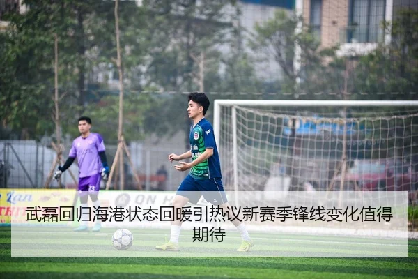 武磊回归海港状态回暖引热议新赛季锋线变化值得期待