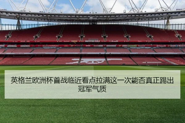 英格兰欧洲杯首战临近看点拉满这一次能否真正踢出冠军气质